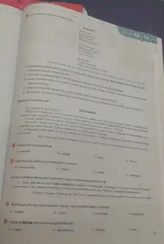 Fora de si
E 1100 louco
Eu fica assim
de si
Eu tica fota de mim
Depois eu palo daqui
um pouco
Eu val embalo
Eu fico forbora
Eu fico oco
Pu fica bem assim
sem ninguem em mim
ANTUNES, Amaldo. Fora de 51. Disponivel
- Opoema traz construções que fogem http://etras mus.br 26 nor 2023. sitalmente, o autor tem por objetivo:
a) estimularo uso dalinguagem informal, propondo
b) causar estranhamento com sequências frasais incerentes, color "Eu fica fora de mim", para reafirmar a importância das
regras gramaticais.
c) ironizar os vícios de linguagem no uso de pronomes, desvio comum no português falado.
d) demonstrar, no discurso a ideia da loucura do mundo atual, em queo individuo entra em conflito com seu próprio eur.
Texto para asquestōes7e8
Significado de Enciclopédia
Enciclopédia
feminino: Livro ou conjunto de livros que contém fatos sobre varios assuntos dando informaçoes sobre
todas as áreas do conhecimento ou sobre um ambito especifico; normalmente organizado em ordem alfabetica ou por tema. desses livros ou dessas informações
[Figurado) Pessoa que sabe multo, conhece excessivamente os ambitos, areas e dominios do conhecimento, ou de
uma de suas áreas : Woody Allen é considerado uma enciclopédia do cinema.
Compilação vasta sobre os vários âmbitos do conhecimento o projeto e ambicioso:construir uma enciclopédia da música.
DICIO. Dicionário Online de Português. Disponivel em: https //www.dicio.com.br/enciclopedial Acesso em: 13 nov. 2023.
(7) Otexto tem a finalidade de:
a) decifrar
b) explicar.
c) divertir.
d) informar
(3) A palavra que expressa um neologismo no texto é.
a) enciclopédia
b) âmbito.
c) website.
d) compilação
Analise o conector destacado no período a seguir e responda às questões 9 e10.
[...] Hoje, não só a música como também as imagens, os videogames, as danças, as roupas e os desenhos tecnologi-
cos formam à sua volta novos grupos e coletivos, dispostos a leval seus "fetiches" a lugares inimagináveis.
[-]
VICARIO, Fernando. Disponivelem https://www.vidaeaprendizado.com br/artigo,php7id=1043. Acesso em 23 nov. 2023.
Identifique a função que o conector "não só como também" exerce no período.
c) Concessão
d) Consequência.
a) Adição.
b) Causa
A palavra fetiche temo mesmo significado que:
c) fantasia.
d) amor.
a) ilusão
b) desconfiança.
75