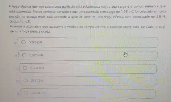 A força elétrica que age sobre uma particula está relacionada com a sua carga e o campo elétrico a qual
está submetida Nesse contexto considere que uma particula com carga de 1.06mC foi colocada em uma
posição no espaço onde está sofrendo a ação de uma de uma força elétrica com intensidade de 2,8 N.
Dados. F_(e)=qcdot E
Assinale a alternativa que apresenta o módulo do campo elétrico é exercido sobre essa partícula. o qual
gerou a força elétrica citada
3695,2 N
0.378 mN
2.968 mN
26415 N
236896 N