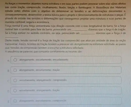 As forcas e momentos atuantes numa estrutura e em suas partes podem provocar sobre elas vários efeitos
tais como tração,compressão cisalhamento, flexão torção e flambagem A Resistencia dos Materiais
estuda estes efeitos com o objetivo de determinar as tensoes e as deformações decorrentes e,
consequentemente desenvolver a teoria básica para o projeto e dimensionamento de estruturas e peças E
através do estudo das tensoes e deformações que conseguimos projetar uma estrutura e suas partes de
maneira confiavel segura e econômica.
Força normal é uma força concentrada cuja direção coincide com o eixo longitudinal da barra Se a força
normal tem o sentido para fora da barra provocando um __ dizemos que a força é de tração.
Se a força estiver no sentido contráno , ou seja, provocando um __ dizemos que a força é de
__
Deste modo, tensão normal é a força de tração (ou compressão) que atua por unidade de área da seção
transversal. Assim tensões de tração tendem a provocar um alongamento na estrutura solicitada ao passo
que, tensoes de compressão tendem a encurtar a estrutura solicitada
A sequência de palavras que completa corretamente as lacunas sao:
alongamento encurtamento , encurtamento
alongamento encurtamento, tração
encurtamento alongamento compressão
encurtamento alongamento, tração
alongamento encurtamento compressão