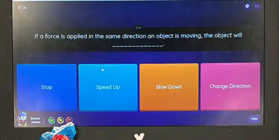 If a force is applied in the same direction an object is moving, the object will
__
Stop
Speed Up
Slow Down
Change Direction