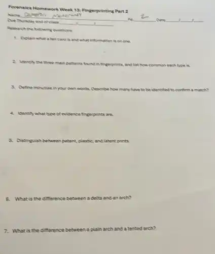 Forensics Homework Week 18. Fingerprinting Part 2
Due Thursday and of class __ __
Date
.
Research the following questions
card is and what information is on one
2. Isentry the three main pathems found in fingerprints and list now common each type is
8. Defineminctiee in yourown words. Describe how many Nive to be identified edto confirm a match?
2. Isentity what	evidence fingerprints are.
5. Distinguish between patent ,plastic, and latentprints
What is the difference? between a delta and an arch?
7. What is the difference between a plain arch and a tented arch?