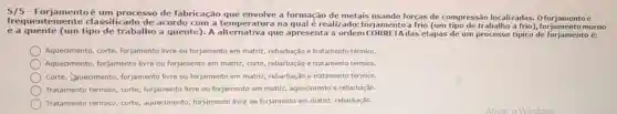 Forjamentoé um processo de fabricação que envolve a formação de metais usando forças de compressão localizadas.0 forjamentoé
frequenter nente classificado de acordo com a temperatura na qual é realizado:forjamentoa frio (um tipo de trabalho a morno
e a quente (um trabalho a quente)A alternativa que apresenta a ordem das etapas de um processo tipico de forjamento é:
Aquecimento, corte forjamento livre ou forjamento em matriz rebarbação e tratamento térmico
Aquecimento, forjamento livre ou forjamento em matriz, corte, rebarbação e tratamento térmico.
Corte, Quecimento forjamento livre ou forjamento em matriz rebarbação,e tratamento térmico.
Tratamento térmico corte, forjamento livre ou forjamento em matriz,aquecimento e rebarbação.
Tratamento térmico corte, aquecimento forjamento livre ou forjamento em matriz rebarbação.