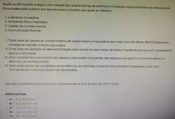 forma adequada quanto aos termos e aos conceitos aos quais se referem
organizaciona I eas relacione de
Lideranca inovadora.
Ambiente fisico inspirador.
. Cestão do conhecimento
4 . Comunicação fluente
1.Tudo deve ser levado ao conhecimento de todos!Assim, é necessário que haja troca de ideias flexibilização para
tomada c de decisao e riscos calculados.
11. Uma po postura pautada na descentralização bem como no bem -estar de todos mantendo sempre um canal aberto
para a criatividade
Ill com caracteristica de amplitude ide, espaço e decoração marcantes , são espacos que geram a troca de idelase o
estimulo ao conhecimento
IV.Para estar atento às novidades se . as tendências de mercado , é preciso estar também preparado e por isso
treinamentos continuos devem em ser priorizados
Assinale a alternativa que relaciona corretamente os dois grupos do informação.
Alternativas
A 1-1V;2-111;3-11;4-1
B) 1-111;2-11;3-1;4-11.
c 1-1;2-11;3-111;4-1V
D) 1-11;2-1;3-1V;4-111
E 1-11;2-111;3-1V;4-1