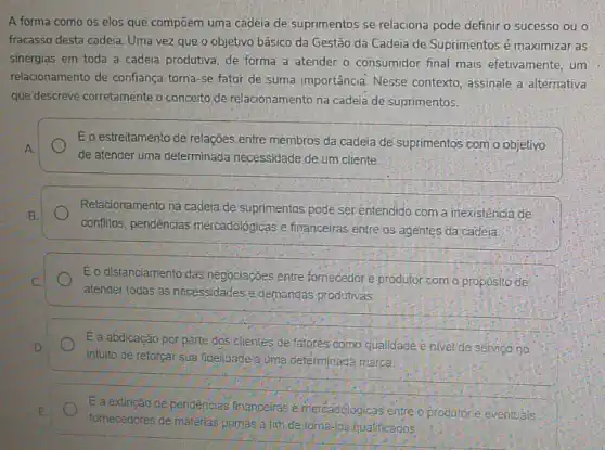 A forma como os elos que compōem uma cadeia de suprimentos se relaciona pode definir o sucesso ou o
fracasso desta cadeia. Uma vez que o objetivo básico da Gestão da Cadeia de Suprimentos é maximizar as
sinergias em toda a cadeia produtiva, de forma a atender o consumidor final mais efetivamente, um
relacionamento de confianç torna-se fator de suma importância. Nesse contexto, assinale a alternativa
que descreve corretamente o conceito de relacionamento na cadeia de suprimentos.
Eo estreitamento de relações entre membros da cadeia de suprimentos com o objetivo
A
de atender uma determinada necessidade de um cliente.
Relacionamento na cadeia de suprimentos pode ser entendido com a inexistencia de
B.
conflitos, pendências mercadológicas e financeiras entre as agentes da cadeia.
Eo distanciamento das negociaçóes entre fornecedore produtor com o propósito de
C.
atender todas as necessidades e.demandas produtivas.
E a abdicação por parte dos'clientes de fatores como qualidade e nivel de servico no D
intuito de reforçar-sua fidelidade a uma determinada marca.
E
fornecedores de matérias primas a firh de toma-los qualificados
E a extinção de pendências financeiras e mercadologicas entre o produtore eventuals