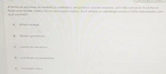 A forma de uma bula de remédio ja estabelece um primeiro sentido do texto, pois nào vamos lô-lo como se
fosse uma receita médica ou um prontuário médico Essa atitude ou estrategia na leitura está relacionada com
qual conceito?
A Genero textual
B Genero gramatical
Leitura de varredura
D Leitura de, escaneamento
E Avaliaçáo critica