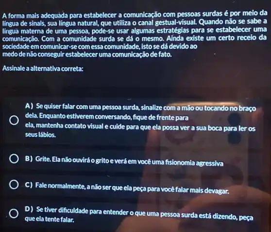 A forma mais adequàda para estabelecer a comunicação com pessoas surdas é por meio da
língua de sinais, sua lingua natural, que utiliza o canal gestual-visual. Quando não se sabe a
linguá materna de uma pessoa, pode-se usar algumas estratégias para se estabelecer uma
comunicação. Com a comunidade surda se dá o mesmo. Aínda existe um certo receio da
sociedade em comunicar-se com essa comunidade, isto se dá devido ao
medo de não conseguir estabelecer uma comunicação defato.
Assinale a alternativa correta:
A) Se quiser falar com uma pessoa surda , sinalize com a mão ou tocando no braço
dela. Enquanto estiverem conversando, fique de frente para
ela, mantenha contato visual e cuide para que ela possa ver a sua boca para ler os
seus lábios.
) B) Grite.Elanão ouviráo gritoe verá em vocêuma fisionomia agressiva
C) Fale normalmente, a não ser que ela peça para vocêfalar mais devagar.
D) Se tiver dificuldade para entender o que uma pessoa surda está dizendo, peça
que ela tente falar.