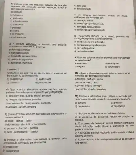 formadas por derivação pretwal.derivação sufixal e
1) Indique quais das seguintes palavras da lista são
derivação parassintética.
a) lealdade
b) folhagem
c) entristecer
d) sobre-humano
e) entardecer
f) desfazer
g) livraria
h) sobrenome
i) contra-ataque
2) A palavra anoitecer e formado pelo seguinte
processo de formação de palavras:
a) derivação prefixal
b) derivação sufixal
c) derivação parassintética
d) derivação regressiva
e) derivação imprópria
Classifique as palavras de acordo com o processo de
derivação ou de composição.
a) passatempo
c) audiovisual
b) chuvisco
d) paraquedas
4) Qual a única alternativa abaixo que tem apenas
palawras formadas por composição por justaposição
a) café com leite guarda-chuva, pontapé
b) vinagre, aguardente, planatto
c) escolarização, desigualdade , abençoar
d) girassol, vaivém, embora
5) (Unifor-2003) A série em que todas as palavras têm o
mesmo radical é
a) idoso-idóneo -idolo
b) doméstico - domicllio - domesticar
c) popular - pluvioso -público
d) senil - semelhante -senhor
6) Indique a alternativa é formada pelo
processo de derivação parassintetica
a) emagrecer
b) subgerente
c) abre-latas
d) desvalorização
7) As palavras bem-me-quer.chapéu de chuva.
malmequer são formadas por.
a) derivação sufixal
b) composição por aglutinação
c) derivação parassintética
d) composição por justaposição
8) (Faap-1996)IMOVEL(in+movel) processo de
formação de palavra a que chamamos:
a) composição por aglutinação.
b) composição por justaposição
c) derivação prefixal
d) derivação sufixal
9) Qual das palavras abaixo é formada por composição
por aglutinação?
a) engrossar
c) pontiagudo
b) resgate
d) paraquedas
10) Indique a alternativa em que todas as palavras são
formadas por derivação regressiva
a) telefone, perfume, planta
b) compra, salto, canto
c) propor, dispor, contrapor
d) antemão, através, ressalvar
11) Indique a alternativa cuja palavra é formada pelo
mesmo processo de formação da palavra boquiaberto.
a) pontapé
c) antemão
b) pé-de-meia
d) cabisbaixo
12) Indique as alternativas verdadeiras e falsas
a) 0 processo da derivação resulta da junção de
radicais
b) O processo de derivação sufxal, tambêm conhecido
como sufixação, pode alterar - significado de uma
palavra primitiva.
c) A derivação prefixal resulta do acréscimo de prefixo à
palavra primitiva.
d) A palavra choro é formada pelo processo de derivação
regressiva.