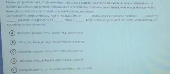 A formação profissional é um desafio atual nào só para aqueles que estão entrando no mercado de trabalho, mas
também para todos que já estǎo trabalhando e precisam preocupar-se com a formação continuada. Relativamente a
formação profissional e seus desafios, preencha as lacunas abaixo.
De modo geral, pode se destacar que o resultado destas __ alterou nossas vidas tanto no ambito __ quanto no
__ gerando uma globalizaçao __ social e __ bem como o surgimento de um modo de vida batizado de
sociedade do conhecimento'
A Inovaçōes, pessoal, fiscal economica, educacional;
B utilizaçōes, fiscal pessoal, econômica educacional:
C utilizaçóes, pessoal, fiscal eletrónica, educacional.
D utilizaçóes, pessoal, fiscal eletrónica, educacional;
E Inovaçōes, pessoal.profissional, econômica educacional: