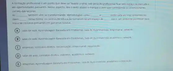 A formação profissional é um ponto que deve ser levado a sério, sob pena do profissional ficar sem espaço no mercado e
ver oportunidades passarem. Nesse aspecto leia o texto abaixo e marque o item que corresponde ao preenchimento
correto das lacunas:
e AS __ também vêm se transformando Metodologias como __ __ estão cada vez mais presentes no
meio __ Dessa forma, os centros de educação tornaram-se um espaço de __ isto é, um ambiente promissor para
troca de contatos pensando em parcerias futuras.
A salas de aula Aprendizagem Baseada em Problemas, Sala de Aula Invertida, empresarial network.
B salas de aula Aprendizagem Baseada em Problemas, Sala de Aula Invertida, acadêmico network
C empresas, contratos diretos, terceirização empresarial, negociação:
D salas de aula, contratos diretos, indiretos acadêmico, network:
E
empresas, Aprendizagem Baseada em Problemas Sala de Aula Invertida académico, negociação: