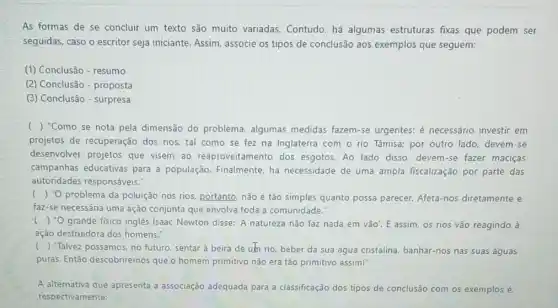 As formas de se concluir um texto são muito variadas. Contudo há algumas estruturas fixas que podem ser
seguidas, caso o escritor seja iniciante. Assim, associe os tipos de conclusão aos exemplos que seguem:
(1) Conclusão - resumo
(2) Conclusão - proposta
(3) Conclusão - surpresa
() "Como se nota pela dimensão do problema algumas medidas fazem-se urgentes: é necessário investir em
projetos de recuperação dos rios, tal como se fez na Inglaterra com o rio Tâmisa:por outro lado, devem -se
desenvolver projetos que visem ao reaproveitamento dos esgotos. Ao lado disso, devem-se fazer maciças
campanhas educativas para a população. Finalmente, há necessidade de uma ampla fiscalização por parte das
autoridades responsáveis:
() "O problema da poluição nos rios, portanto, não é tǎo simples quanto possa parecer. Afeta-nos diretamente e
faz-se necessária uma ação conjunta que envolva toda a comunidade."
c ()
"O grande fisico inglês Isaac Newton disse: 'A natureza não faz nada em vão'. E assim os rios vão reagindo , à
ação destruidora dos homens."
(
) Talvez possamos, no futuro, sentar à beira de um rio, beber da sua água cristalina banhar-nos nas suas águas
puras. Então descobrire mos que o homem primitivo não era tão primitivo assim!"
A alternativa que apresenta a associação adequada para a classificação dos tipos de conclusão com os exemplos é
respectivamente: