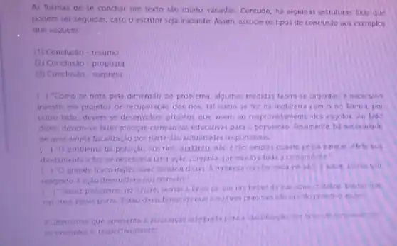 As formas de se concluir um texto sao muato variadas. Contudo, ha algumas estruturas foxas que
podem ser seguidas, caso o escritor seja iniciante Assim, associe os tipos de conclusio aos exemplos
que seguem:
(1) Conclusào-resumo
(2) Conclusão-proposta
(3) Conclusio-surpresa
Como se nota pela dimensilo co problema, algumas medidas fazen se urgentes e necessino
investir em projetos de recuperacao dos rios, tal como se tez na Inclaterra com ono Tamisa, por
outro lado, deventse desenvolver provetos oue veem an reaprovetamento dos exgotos Ao lado
disso, devem-se fazer macys camparinas educativas para populacao. finalmente, ha neres adade
de uma ampla fiscalizaçlo por parte das autondades responsivers.
diretamente efor:se que envolva todia comunidade:
() Oproblema da nào é tho simples cuanto possa parecer. Afeta nos
(1) Ogrande fisico ingles natureza nào far naca em vào Eastin ostios kio
reagindo a ardo destrudor Gos homens.
Talver possamos no luture 10. beberda sus sput critalina, banharinos
nas suas acuas puras tho primitive assim?
dos tiposide conclusio com
os exemplos a, respectivamente