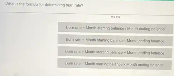 What is the formula for determining burn rate?
Burn rate=Month starting balance /Month ending balance
Burr rate=Month starting balance - Month ending balance
Bum rate=Month starting balance + Month encing balance
Burr rate=Month stariing balance times Month ending balance