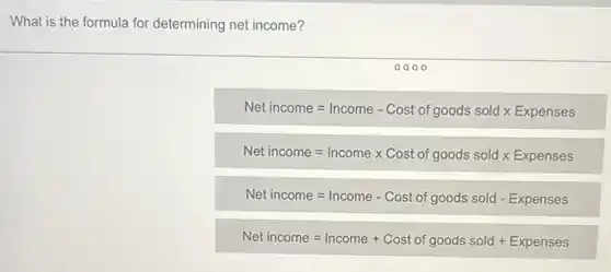 What is the formula for determining net income?
Netincome=Income - Cost of goods sold times Expenses
Net income=Incometimes Cost of goods sold times Expenses
Net income=Income - Cost of goods sold - Expenses
Net income=Income + Cost of goods sold + Expenses