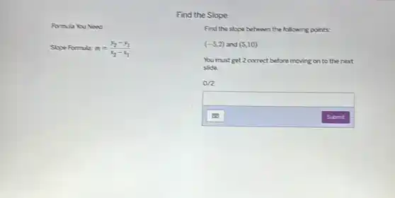 Formula You Need
Slope Formula: m=(y_(2)-y_(1))/(x_(2)-x_(1))
Find the Slope
Find the slope between the following points:
(-5,2) and (5,10)
You must get 2 correct before moving on to the next
slide.
0/2