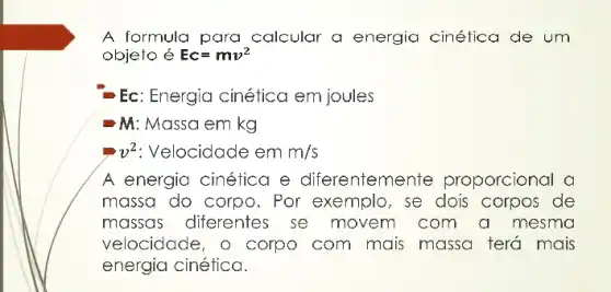 A formula para calcular a energia cinética de um
objeto é Ec=mv^2
Ec: Energia cinética em joules
M: Massa em kg
v^2 Velocidade em m/s
A energia cinética e diferenteme nte proporcional a
massa do corpo . Por exemplo, se dois corpos de
massas diferentes se movem com a mesma
velocidade, o corpo com mais massa terá mais
energia cinética.