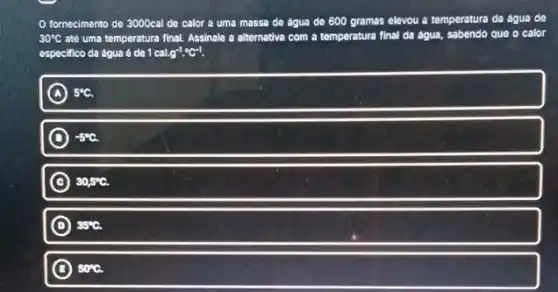 fornecimento de 3000cal de calor a uma massa do agua de 600 gramas elevou a temperatura da agua de
30^circ C até uma temperatura final Assinale a alternativa com a temperatura final da agua, sabendo que o calor
especifico da agua d do 1cal.g^-1cdot ^circ C^-1.
A 5^circ C.
C -5^circ C
C 30,5^circ C.
D ) 35^circ C.
B 50^circ C.