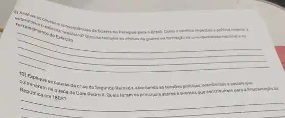 fortalecimentosis Consequências da Guerra do Paragual para o Brasil Como o conflito impactou a politica interna, a
do Exército. Discuts tambóm os efeitos do guerre na formação de uma identidade nacional e no
__
República em 1889?
culminaram as causas da crise do Segundo Reinado abordando as tensões politicas, econômicas e socials que
na queda de Dom Pedro II, Quais foram os principais atores e eventos que contribuiram para a Proclamação da
__