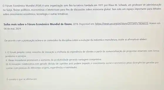 Forum Econômico Mundial (FEM) é uma organização sem fins lucrativos fundada em 1971 por Klaus M. Schwab, um professor de administração
na Sulça. Reúne politicos economistas e intelectuais para fins de discussões sobre economia global. Tem sido um espaço importante para debates
sobre crescimento econdmico, technologia e outras temáticas.
Saiba mais sobre o Forum Económico Mundial de Davos, 2019. Disponivel em:https://news.un.org/pU/stor y/2019/01/1656222. Acesso em
08 de mai. 2024
De acordo com a pontuação acima e os conteúdos da disciplina sobre a evolução da indústria e manufatura avalie as afirmativas abaixo:
1. O forum propoe como conceito de ir inovação a melhoria da experiencia de clientes a partir da comercialização de propostas atraentes com novos
produtos e serviços.
II. Idelas inovadoras promovem o aumento da produtividade gerando vantagem competitiva.
III. A inovação colaborativa tem gerado divis3o de opinioes pois podem impedir - crescimento social e económico pelas divergências geradas por
contar com pessoas de differentes origens, experiencias e habilidades
E correto o que se afirma em: