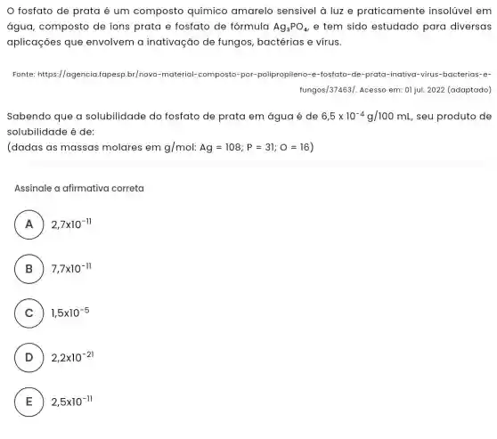 fosfato de prata é um composto químico amarelo sensivel à luz e praticamente insolúvel em
água, composto de ions prata e fosfato de fórmula Ag_(3)PO_(4) e tem sido estudado para diversas
aplicaçōes que envolvem a inativação de fungos , bactérias e vírus.
Fonte: https://agencia fapesp.br/novo-material-composto-por -polipropileno-e-fosfato-de-prata-inativa-virus -bacterias-e-
fungos/37463/. Acesso em:01 jul. 2022 (adaptado)
Sabendo que a solubilidade do fosfato de prata em água é de 6,5times 10^-4g/100mL seu produto de
solubilidade é de:
(dadas as massas molares em g/mol:Ag=108;P=31;O=16
Assinale a afirmativa correta
A 2,7times 10^-11
B 7,7times 10^-11
C ) 1,5times 10^-5
D ) 2,2times 10^-21
E ) 2,5times 10^-11