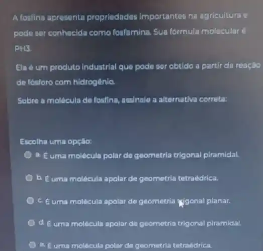 A fosfina apresenta propriedades importantes na agricultura e
pode ser conhecida como fosfamina. Sua formula molecular é
PH3.
Ela é um produto Industrial que pode ser obtido a partir da reação
de fósforo com hidrogênio
Sobre a molécula de fosfina, assinale a alternativa correta:
Escolha uma opção:
a. Euma molécula polar de geometria trigonal piramidal.
b. Euma molécula apolar de geometria tetraédrica.
c. Euma molécula apolar de geometria Ngonal planar.
d. é uma molécula apolar de geometria trigonal piramidal.
e. Euma molécula polar de geometria tetraédrica.