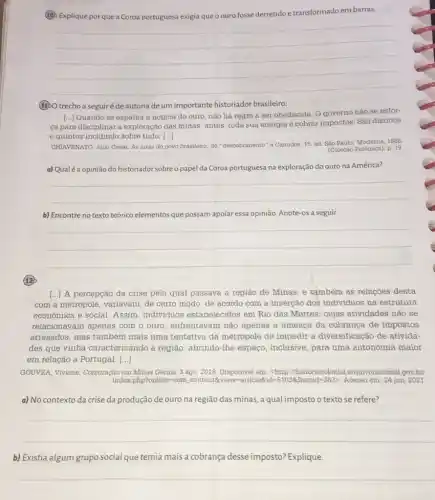 fosse derretido e transformado em barras
__
(13) trecho a seguir éde autoria de um importante historiador brasileiro:
[..] Quando se espalha a noticia do ouro não há regra a ser obedecida. O governo não se esfor-
ca para disciplinar a exploração das minas: antes toda sua energia é cobrar impostos. Sáo dizimos
e quintos incidindo sobre tudo. [...]
CHIAVENATO, Jilio César. As lutas do povo brasileiro.do "descobrimento" a Canudos 15. ed. São Paulo Moderna, 1988.
(Coleção Polêmica). p. 19.
a) Qualé a opinião do historiador sobre o papel da Coroa portuguesa na exploração do ouro na América?
__
b) Encontre no texto teórico elementos que possam apoiar essa opinião. Anote -os a seguir.
__
[...] A percepção da crise pela qual passava a região de Minas, e também as relações desta
com a metrópole, variavam de certo modo, de acordo com a inserção dos individuos na estrutura
econômica e social. Assim individuos estabelecidos em Rio das Mortes cujas atividades não se
relacionavam apenas com o ouro, enfrentavam não apenas a ameaça da cobrança de impostos
atrasados, mas também mais uma tentativa da metrópole de impedir a diversificação de ativida-
des que vinha caracterizando a região abrindo-lhe espaço inclusive, para uma autonomia maior
em relação a Portugal. [..]
GOUVEA, Viviane. Conjuração em Minas Gerais, 3 ago 2018. Disponivel em: <http //historiacolonial.arquivonacional gov.br/
inclex,yhy2option-com,contentavelew - axticleside -51038 itomidal -363gt - Acesso em: 24 jun. 2021
a) No contexto da crise da produção de ouro na região das minas, a qual imposto o texto se refere?
__
b) Existia algum grupo social que temia mais a cobrança desse imposto?Explique.
__