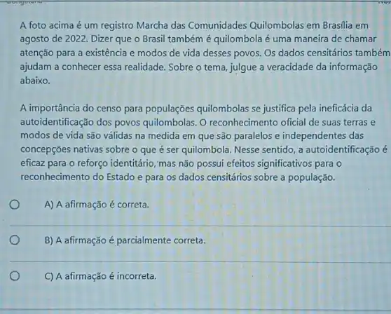 A foto acima é um registro Marcha das Comunidades Quilombolas em Brasilia em
agosto de 2022. Dizer que o Brasil também é quilombola é uma maneira de chamar
atenção para a existência e modos de vida desses povos. Os dados censitários também
ajudam a conhecer essa realidade. Sobre o tema julgue a veracidade da informação
abaixo.
A importância do censo para populações quilombolas se justifica pela ineficácia da
autoidentificação dos povos quilombolas. O reconhecimento oficial de suas terras e
modos de vida são válidas na medida em que são paralelos e independentes das
concepções nativas sobre o que é ser quilombola Nesse sentido, a autoidentificação é
eficaz para o reforço identitário, mas não possui efeitos significativos para o
reconhecimento do Estado e para os dados censitários sobre a população.
A) A afirmação é correta.
B) A afirmação é parcialmente correta.
C) A afirmação é incorreta.