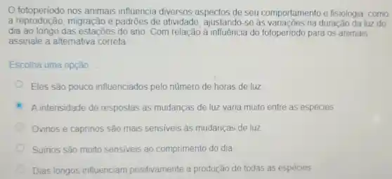 fotoperiodo nos animais influencia diversos aspectos de seu comportamento e fisiologia, como
a reproducão migração e padrōes de atividade, ajustando -se as variacões na duração da luz do
dia ao longo das estaçōes do ano . Com relação à influência do fotoperíodo para os animais.
assinale a alternativa correta
Escolha uma opção:
Eles são pouco influenciados pelo número de horas de luz
C A intensidade de respostas às mudanças de luz varia muito entre as espécies
Ovinos e caprinos são mais sensiveis as mudanças de luz
Suínos são muito sensiveis ao comprimento do dia
Dias longos influenciam positivamente a produção de todas as espécies