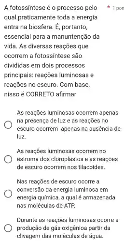 A fotossintese eo processo pelo
qual praticamente toda a energia
entra na biosfera . E , portanto,
essencial para a manuntenção da
vida . As diversas reações que
ocorrem a fotossintese , são
divididas em dois processos
principais : reações luminosas e
reações no escuro . Com base,
nisso é CORRETO afirmar
As reações luminosas ocorrem apenas
na presença de luz e as reações no
escuro ocorrem apenas na ausência de
luz.
As reações luminosas ocorrem no
estroma dos cloroplastos , e as reações
de escuro ocorrem nos tilacoides.
Nas reações de escuro ocorre , a
conversão da energia luminosa em
energia química , a qual é armazenada
nas moléculas de ATP.
1 pon
Durante , as reações luminosas ocorre a
produção de gás oxigênioa partir da
clivagem das moléculas de água.