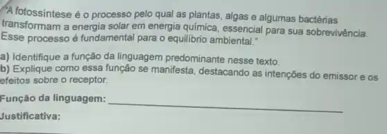 "A fotossíntese é 0 processo pelo qual as plantas, algas e algumas bactérias
transformam a energia solar em energia química essencial para sua sobrevivência.
Esse processo é fundamental para o equilibrio ambiental."
a) Identifique a função da linguagem predominante nesse texto.
b) Explique como essa função se manifesta, destacando as intenções do emissor e os
efeitos sobre o receptor.
Função da linguagem:
__
Justificativa: