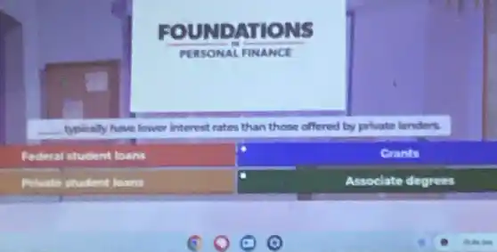 FOUND ATIO
PERSO NAL FINANCE
__ typically have lower Interest rates than those offered by private lenders
Federal student toans
Grants
Private student leans
Assoclate degrees