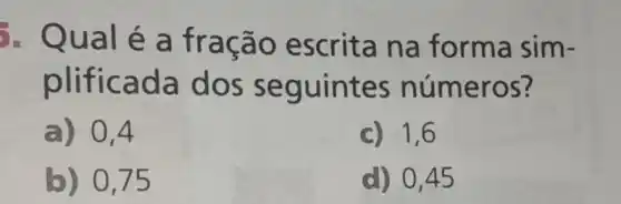 é a fra ção escrita na forma sim-
plifi cada do s seguintes numeros?
a) 0,4
c) 1,6
b) 0,75
d) 0.45