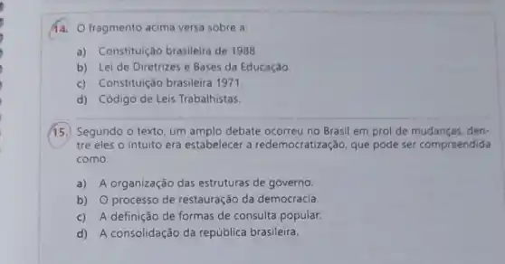 fragmento acima versa sobre a
a) Constituição brasileira de 1988.
b) Lei de Diretrizes e Bases da Educação.
c) Constituição brasileira 1971.
d) Código de Leis Trabalhistas
15.) Segundo o texto um amplo debate ocorreu no Brasil em prol de mudanças, den-
tre eles o intuito era estabelecer a redemocratização, que pode ser compreendida
como:
a) A organização das estruturas de governo.
b) O processo de restauração da democracia.
c) A definição de formas de consulta popular.
d) A consolidação da república brasileira.