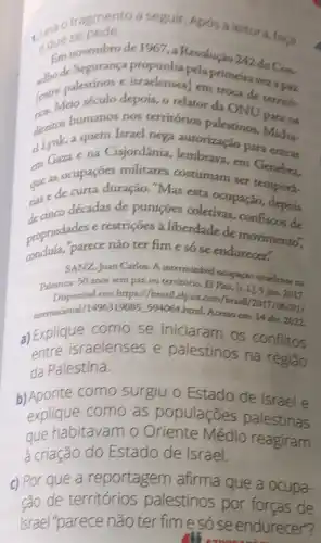 fragmento a seguir Apos a leitura, faca
1. que se pede
Em novembro de 1967, a Resolução 242 do Con.
de Segurança propunha pelaprimeiraveza paci
(entineto século depois, 9 relator da ONU
palestinos e israelenses)em troca de territh.
diretion aquem Israel nega introrização para entrar
humanos nos territórios palestinos para os
an Gaza ena Cisjordânia, lembrava em Genebra.
costumam ser tempora.
case de curta duração "Mas esta ocupação depois
décadas de punições coletivas, confiscos de
propriedades e restriçoes a liberdade de movimento".
parece não ter fim e só se endurecet".
SANZ, Juan Carlos. A
Palestina: 50 anos sem paz ou territorio. El Pass,(s.1),5 jun. 2017.
Disponivel em: https://brasil Pais com/brasil/2017
internacional/1496319 D85-594064-html. Acesso em 14 alen. 2022
a) Explique como se iniciaram os conflitos
entre israelenses e palestinos na região
da Palestina.
b)Aponte como surgiu o Estado de Israel e
explique como as populaçōes palestinas
que habitavam o Médio reagiram
a criação do Estado de Israel.
c) Por que a reportagem afirma que a ocupa-
ção de territórios palestinos por forcas de
Israel"parece não ter fime só se endurecer"?
cos