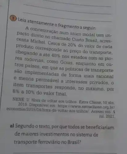 __
fragmento a seguir:
A concentração num único modal tem im-
conta direto no chamado Custo Brasil , acres-
centa Michel . Cerca de
20%  do valor de cada
produto corresponde ao preço do transporte,
chegando a até
40% 
nos estados com as pio-
res rodovias , como Goiás , enquanto em ou-
tros paises , em que as políticas de transporte
são implement adas de forma mais racional
e menos permeável a interesses privados, o
item transportes responde, no máximo, por
8%  a 10%  do valor final.
NENE, U. Hora de voltar aos trilhos. Extra Classe, 10 abr.
2015 . Disponivel em : https://www .extraclasse.org br/
economia /hora-de-voltar -aos-trilhos/. Acesso em: 4
jul. 2021.
a) Segundo o texto, por que todos se beneficiariam
de maiores investimentos no sistema de
transporte ferroviário no Brasil?
__