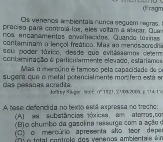 (Fragm
Os venenos ambientais nunca seguem regras.
preciso.para controlá-los, eles voltam a atacar Quan
nos encanamentos envelhecidos . Quando toxinas
contaminam o lençol freático. Mas ao menosacreditá
seu poder tóxico desde que evitássemos determ
contaminação é particularme ente elevado, estariamos
Mas o mercúrio é famoso pela capacidade de p
sugere que o metal potencialmer ite mortifero está er
das pessoas acredita.
Jeffrey Kluger. IstoE. n 1927, 27106/2006, p. 114-115
A tese defendida no texto está expressa no trecho:
(A)as substâncias tóxicas,em aterros,cor
(B) chumbo da gasolina ressurge com a ação d
(C) 0 mercúrio apresenta alto teor deper
(D) o total controle dos venenos ambientais éin