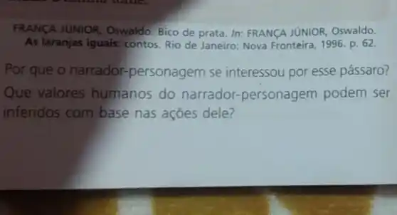 FRANCA JUNIOR Oswaldo. Bico de prata In: FRANCA JUNIOR Oswaldo.
As laranjas iguais:contos. Rio de Janeiro:Nova Fronteira, 1996. p . 62.
Por que o narrador.personagem se interessou por esse pássaro?
Que valores humanos do narrador-personagem podem ser
inferidos com base nas ações dele?