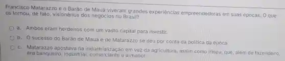 Francisco Matarazzo e o Barão de Mauá viveram grandes experiências empreendedoras em suas épocas. O que
os tornou, de fato visionários dos negócios no Brasil?
a. Ambos eram herdeiros com um vasto capital para investir.
b. O sucesso do Barão de Mauá e de Matarazzo se deu por conta da politica da época.
c. Matarazzo apostava na industrialização em vez da agricultura assim como Irineu que, além de fazendeiro,
era banqueiro industrial e armador.