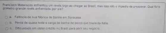 Francisco Matarazzo enfrentou um revés logo ao chegar ao Brasil mas isso não o impediu de prosperar. Qual foi o
primeiro grande revés enfrentado por ele?
a. Falência de sua fábrica de banha em Sorocaba.
b. Perda de quase toda a carga de banha de porco que trazia da Itálla.
c. Dificuldade em obter crédito no Brasil para abrir seu negócio.