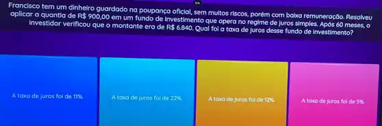 Francisco tem um dinheiro guardado na poupança oficial, sem muitos riscos, porém com baixa remuneração Resolveu
aplicar a quantia de R 900,00
em um fundo de investimento que opera no regime de juros simples Após 60 meses, 0
investidor verificou que o montante era de
R 6.840.
Qual foi a taxa de juros desse fundo de investimento?
A taxa de juros foi de 11% .
A taxa de juros foi de 22% .
A taxa de juros foi de 12% .
A taxa de juros foi de 5% .