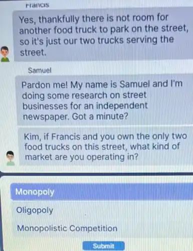 Francis
Yes, thankfully there is not room for
another food truck to park on the street,
so it's just our two trucks serving the
street.
Samuel
Pardon me! My name is Samuel and I'm
doing some research on street
businesses for an independent
newspaper. Got a minute?
Kim, if Francis and you own the only two
food trucks on this street, what kind of
market are you operating in?
Monopoly
Oligopoly
Monopolistic Competition