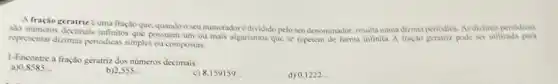 A fração geratriz euma froçlo que, quando o seu numeradorédividido pelo seu denominador, resulta numa dicina periodica. As dizimas periodicas
slo nümeros decimais infinitos pode ser utilizada para
representar dizimas periodicas simples ou compostas.
1-Encontre a fração geratriz dos numeros decimais:
a) 0.8585
b) 2,555
c) 8,159159
d) 0.1222