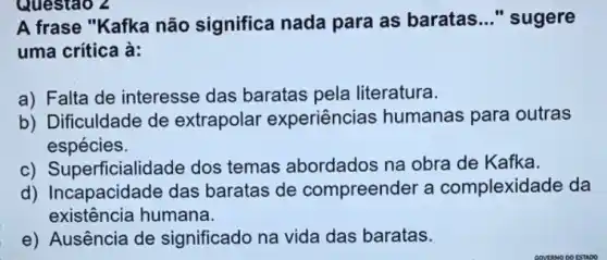 A frase "Kafka não significa nada para as baratas __ " sugere
uma crítica à:
a) Falta de interesse das baratas pela literatura.
b) Dificuldade de extrapolar experiências humanas para outras
espécies.
c) Superficialic lade dos temas abordados na obra de Kafka.
d) Incapacidade das baratas de compreender a complexidade da
existência humana.
e) Ausência de significado na vida das baratas.
Questao 2