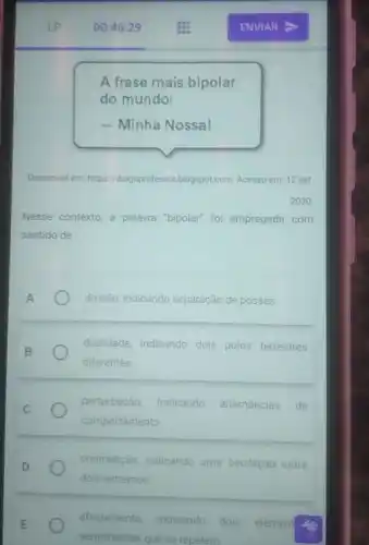 A frase mais bipolar
do mundo:
- Minha Nossal
Disponivel em: http 1/diogoprofessor blogspot com. Acesso em: 12 set
Nesse contexto, a palavra "bipolar" foi empregada com
sentido de
divisão, indicando separação de posses.
dualidade, indicando dois polos terrestres
diferentes
perturbação, indicando alternâncias de
comportamento
contradição, indicando uma oscilação entre
dois extremos
afastemento, indicando dois element