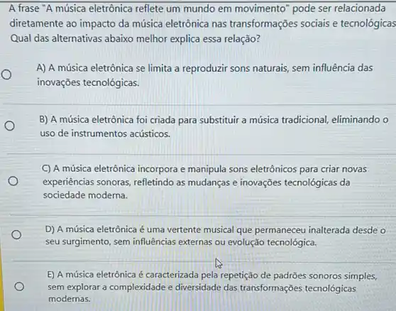 A frase "A música eletrônica reflete um mundo em movimento " pode ser relacionada
diretamente ao impacto da música eletrônica nas transformações sociais e tecnológicas
Qual das alternativas abaixo melhor explica essa relação?
O
A) A música eletrônica se limita a reproduzir sons naturais, sem influência das
inovações tecnológicas.
B) A música eletrônica foi criada para substituir a música tradicional eliminando o
uso de instrumentos acústicos.
C) A música eletrônica incorpora e manipula sons eletrônicos para criar novas
experiências sonoras refletindo as mudanças e inovações tecnológicas da
sociedade moderna.
D) A música eletrônica é uma vertente musical que permaneceu inalterada desde o
seu surgimento, sem influências externas ou evolução tecnológica.
E) A música eletrônica é caracterizada pela repetição de padrões sonoros simples,
sem explorar a complexidade e diversidade das transformações tecnológicas
modernas.