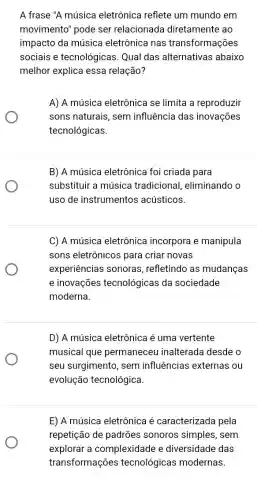 A frase "A música eletrônica reflete um mundo em
movimento" pode ser relacionada diretamente ao
impacto da música eletrônica nas transformações
sociais e tecnológicas Qual das alternativas abaixo
melhor explica essa relação?
A) A música eletrônic se limita a reproduzir
sons naturais, sem influência das inovações
tecnológicas.
B) A música eletrônica foi criada para
substituir a música tradicional, eliminando o
uso de instrumentos acústicos.
C) A música eletrônica incorpora e manipula
sons eletrônicos para criar novas
experiências sonoras , refletindo as mudanças
e inovações tecnológicas da sociedade
moderna.
D) A música eletrônica é uma vertente
musical que permaneceu inalterada desde o
seu surgimento, sem influências externas ou
E) A música eletrônica é caracterizada pela
repetição de padrões sonoros simples, sem
explorar a complexidade e diversidade das
transformações tecnológicas modernas.