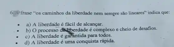 frase "os caminhos da liberdade nem sempre são lineares'indica que:
a) A liberdade é fácil de alcançar.
b) O processo detiberdade é complexo e cheio de desafios.
c) A liberdade é garầntida para todos.
d) A liberdade é uma conquista rápida.