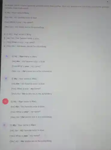 As frases abaixo trazem palavras grifadas entre duas opções. Qual das alternativas traz todas as palavras grifadas
corretas para cada caso?
(1) My / Your name is Mary.
(He) Her / His favorite color is blue.
(You) What is your I my name?
(She) His / Her books are in the schoolbag
a. (I) My/Your name is Mary.
b. (He) Her/His favorite color is blue.
c. (You) What is your / my name?
d. (She) His/Her books are in the schoolbag.
A (I) My / Your name is Mary.
(He) Her / His favorite color is blue.
(You) What is your / my name?
(She) His / Her books are in the schoolbag
B
(I) My / Your name is Mary.
(He) Her / His favorite color is blue.
(You) What is your / my name?
(She) His / Her books are in the schoolbag.
x
(1) My / Your name is Mary.
(He) Her / His favorite color is blue.
(You) What is your / my name?
(She) His / Her books are in the schoolbag
D (1) My / Your name is Mary.
(He) Her / His favorite color is blue.
(You) What is your I my name?
(She) His / Her books are in the schoolbag.