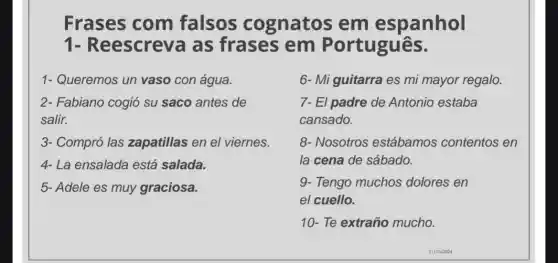 Frases com falsos cognatos em espanhol
1-R eescreva as frases em Português.
1- Queremos un vaso con água.
2- Fabiano cogió su saco antes de
salir.
3- Compró las zapatillas en el viernes.
4- La ensalada está salada.
5- Adele es muy graciosa.
6- Miguitarra es mi mayor regalo.
7- El padre de Antonio estaba
cansado.
8- Nosotros estábamos contentos en
la cena de sábado.
9- Tengo muchos dolores en
el cuello.
10- Te extraño mucho.