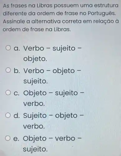 As frases na Libras possuem uma estrutura
diferente da ordem de frase no Português.
Assinale a alternativa correta em relação à
ordem de frase na Libras.
a. Verbo -sujeito -
objeto.
b. Verbo - objeto -
sujeito.
c. Objeto - suleito -
verbo.
d. Sujeito -objeto -
verbo.
e. Objeto - verbo -
sujeito.