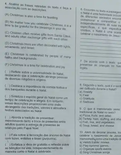 as frases retiradas do texto e faça a
associação com as descriç6es.
(A) Christmas is also a time for feasting
(B) No matter how you celebrate Christmas, it is a
time to be grateful for the blessings in your life.
(C) Children often receive gifts from Santa Claus
and adults often exchange gifts with each other.
(D) Christmas trees are often decorated with lights.
omaments, and tinsel.
(E) Christmas is celebrated by people of many
faiths and backgrounds.
(F) Christmas is a time for celebration and joy.
( ) Reflete sobre a universalidade do Natal.
destaçando que a celebração abrange pessoas
de diversas religióes e origens.
( ) Destaca a importância da comida festiva e
dos banquetes durante o Natal.
( ) Sintetiza o espirito geral do Natal como um
tempo de celebração e alegria. Em conjunto,
essas descrições proporcionam uma visão
abrangente das tradigóes, valores atmosfera
festiva associados ao Natal
( ) Aborda a tradição de presentear,
mencionando tanto a troca de presentes entre
adultos quanto a entrega de presentes às
crianças pelo Papai Noel.
( ) Fala sobre a decoração das árvores de Natal
com luzes, enfeites e tinsel (purpurina).
( ) Enfatiza a ideia de gratidão e reflexão sobre
as bênçãos na vida , independentemente da
maneira como o Natal é celebrado
6. Encontre no texto a passagem
Natal é uma festividade
do diferentes contextos encont
comemorar e compartihar o
especificas, e que especifica
indepen Jentemente de suas tra
cristãos, o Natal é uma
celebrar o nascimento de Jesus
__
7. De acordo com - texto, que
ingles.
presentes as crianças no Nat
__
8. Segundo o texto qual é o sent
ser cultivado durante o Natal?
a) Anxiety
b) Fear
c) Gratitude
d) Sadness
9. O que é mencionado como
tradicional de Natal no texto?
a) Pizza, fruits, and salad.
b) Turkey, ham, stuffing and othe
c) Fish, rice, and vegetables.
d) Soup, bread, and cheese.
10. Além de decorar árvores, tro
celebrar o nascimento de Jesus
mencionadq comouma tradição d
a) Watch Easter movies.
b) Play summer games.
c) Organize sports events.
d) Sing Christmas songs.